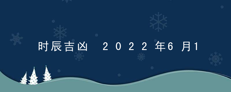 时辰吉凶 2022年6月11日是黄道吉日吗 几点吉利